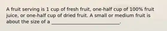 A fruit serving is 1 cup of fresh fruit, one-half cup of 100% fruit juice, or one-half cup of dried fruit. A small or medium fruit is about the size of a _____________________________.