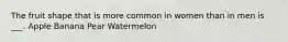 The fruit shape that is more common in women than in men is ___. Apple Banana Pear Watermelon