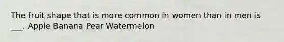 The fruit shape that is more common in women than in men is ___. Apple Banana Pear Watermelon