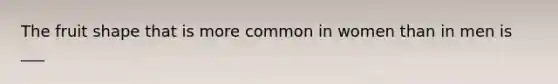 The fruit shape that is more common in women than in men is ___