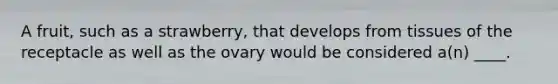 A fruit, such as a strawberry, that develops from tissues of the receptacle as well as the ovary would be considered a(n) ____.