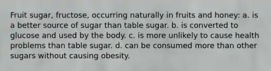 Fruit sugar, fructose, occurring naturally in fruits and honey: a. is a better source of sugar than table sugar. b. is converted to glucose and used by the body. c. is more unlikely to cause health problems than table sugar. d. can be consumed more than other sugars without causing obesity.