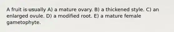 A fruit is usually A) a mature ovary. B) a thickened style. C) an enlarged ovule. D) a modified root. E) a mature female gametophyte.