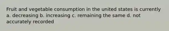 Fruit and vegetable consumption in the united states is currently a. decreasing b. increasing c. remaining the same d. not accurately recorded