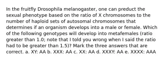 In the fruitfly Drosophila melanogaster, one can preduct the sexual phenotype based on the ratio of X chromosomes to the number of haploid sets of autosomal chromosomes that determines if an organism develops into a male or female. Which of the following genotypes will develop into metafemales (ratio <a href='https://www.questionai.com/knowledge/ktgHnBD4o3-greater-than' class='anchor-knowledge'>greater than</a> 1.0; note that I told you wrong when I said the ratio had to be greater than 1.5)? Mark the three answers that are correct. a. XY: AA b. XXX: AA c. XX: AA d. XXXY: AA e. XXXX: AAA