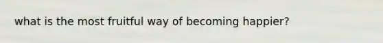what is the most fruitful way of becoming happier?