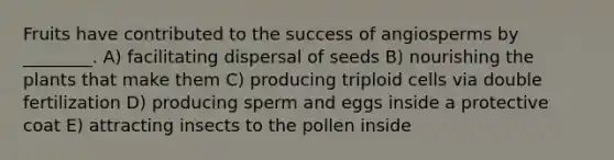 Fruits have contributed to the success of angiosperms by ________. A) facilitating dispersal of seeds B) nourishing the plants that make them C) producing triploid cells via double fertilization D) producing sperm and eggs inside a protective coat E) attracting insects to the pollen inside