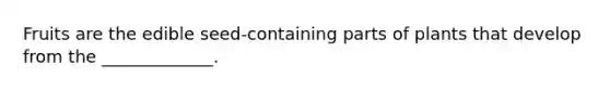 Fruits are the edible seed-containing parts of plants that develop from the _____________.