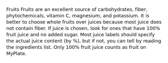 Fruits Fruits are an excellent source of carbohydrates, fiber, phytochemicals, vitamin C, magnesium, and potassium. It is better to choose whole fruits over juices because most juice does not contain fiber. If juice is chosen, look for ones that have 100% fruit juice and no added sugar. Most juice labels should specify the actual juice content (by %), but if not, you can tell by reading the ingredients list. Only 100% fruit juice counts as fruit on MyPlate.