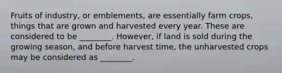 Fruits of industry, or emblements, are essentially farm crops, things that are grown and harvested every year. These are considered to be ________. However, if land is sold during the growing season, and before harvest time, the unharvested crops may be considered as ________.