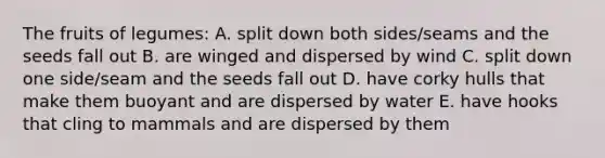 The fruits of legumes: A. split down both sides/seams and the seeds fall out B. are winged and dispersed by wind C. split down one side/seam and the seeds fall out D. have corky hulls that make them buoyant and are dispersed by water E. have hooks that cling to mammals and are dispersed by them