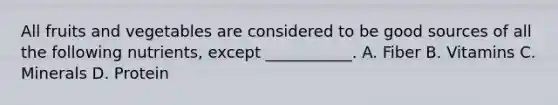 All fruits and vegetables are considered to be good sources of all the following nutrients, except ___________. A. Fiber B. Vitamins C. Minerals D. Protein