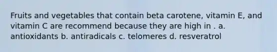 Fruits and vegetables that contain beta carotene, vitamin E, and vitamin C are recommend because they are high in . a. antioxidants b. antiradicals c. telomeres d. resveratrol