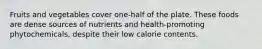 Fruits and vegetables cover one-half of the plate. These foods are dense sources of nutrients and health-promoting phytochemicals, despite their low calorie contents.