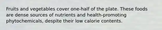 Fruits and vegetables cover one-half of the plate. These foods are dense sources of nutrients and health-promoting phytochemicals, despite their low calorie contents.