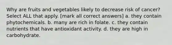 Why are fruits and vegetables likely to decrease risk of cancer? Select ALL that apply. [mark all correct answers] a. they contain phytochemicals. b. many are rich in folate. c. they contain nutrients that have antioxidant activity. d. they are high in carbohydrate.