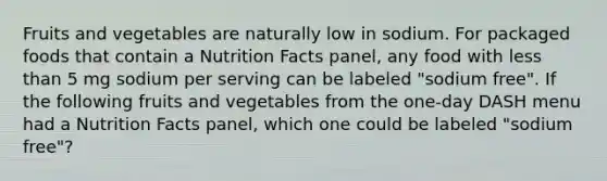 Fruits and vegetables are naturally low in sodium. For packaged foods that contain a Nutrition Facts panel, any food with less than 5 mg sodium per serving can be labeled "sodium free". If the following fruits and vegetables from the one-day DASH menu had a Nutrition Facts panel, which one could be labeled "sodium free"?