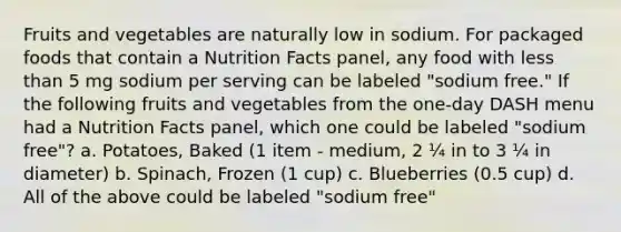 Fruits and vegetables are naturally low in sodium. For packaged foods that contain a Nutrition Facts panel, any food with less than 5 mg sodium per serving can be labeled "sodium free." If the following fruits and vegetables from the one-day DASH menu had a Nutrition Facts panel, which one could be labeled "sodium free"? a. Potatoes, Baked (1 item - medium, 2 ¼ in to 3 ¼ in diameter) b. Spinach, Frozen (1 cup) c. Blueberries (0.5 cup) d. All of the above could be labeled "sodium free"