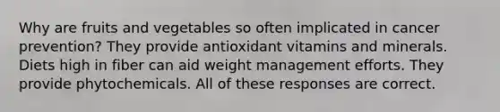 Why are fruits and vegetables so often implicated in cancer prevention? They provide antioxidant vitamins and minerals. Diets high in fiber can aid weight management efforts. They provide phytochemicals. All of these responses are correct.