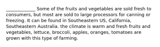 _____________ Some of the fruits and vegetables are sold fresh to consumers, but most are sold to large processors for canning or freezing. It can be found in Southeastern US, California, Southeastern Australia. the climate is warm and fresh fruits and vegetables, lettuce, broccoli, apples, oranges, tomatoes are grown with this type of farming.