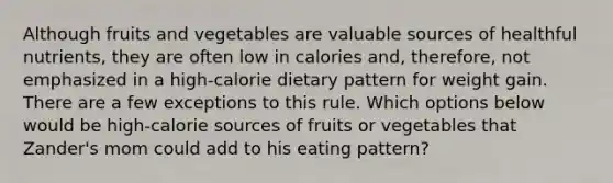 Although fruits and vegetables are valuable sources of healthful nutrients, they are often low in calories and, therefore, not emphasized in a high-calorie dietary pattern for weight gain. There are a few exceptions to this rule. Which options below would be high-calorie sources of fruits or vegetables that Zander's mom could add to his eating pattern?