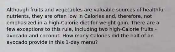 Although fruits and vegetables are valuable sources of healthful nutrients, they are often low in Calories and, therefore, not emphasized in a high-Calorie diet for weight gain. There are a few exceptions to this rule, including two high-Calorie fruits - avocado and coconut. How many Calories did the half of an avocado provide in this 1-day menu?