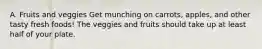 A. Fruits and veggies Get munching on carrots, apples, and other tasty fresh foods! The veggies and fruits should take up at least half of your plate.