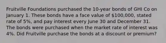 Fruitville Foundations purchased the 10-year bonds of GHI Co on January 1. These bonds have a face value of 100,000, stated rate of 5%, and pay interest every June 30 and December 31. The bonds were purchased when the market rate of interest was 4%. Did Fruitville purchase the bonds at a discount or premium?