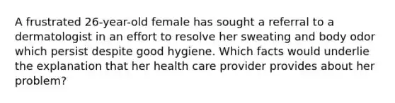 A frustrated 26-year-old female has sought a referral to a dermatologist in an effort to resolve her sweating and body odor which persist despite good hygiene. Which facts would underlie the explanation that her health care provider provides about her problem?