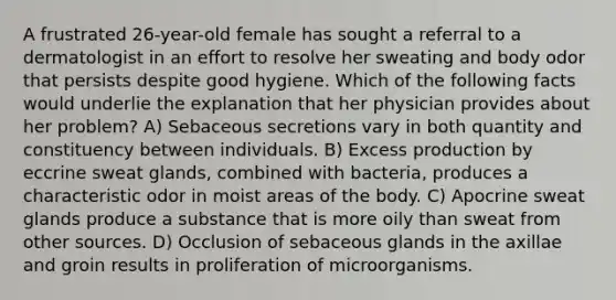 A frustrated 26-year-old female has sought a referral to a dermatologist in an effort to resolve her sweating and body odor that persists despite good hygiene. Which of the following facts would underlie the explanation that her physician provides about her problem? A) Sebaceous secretions vary in both quantity and constituency between individuals. B) Excess production by eccrine sweat glands, combined with bacteria, produces a characteristic odor in moist areas of the body. C) Apocrine sweat glands produce a substance that is more oily than sweat from other sources. D) Occlusion of sebaceous glands in the axillae and groin results in proliferation of microorganisms.