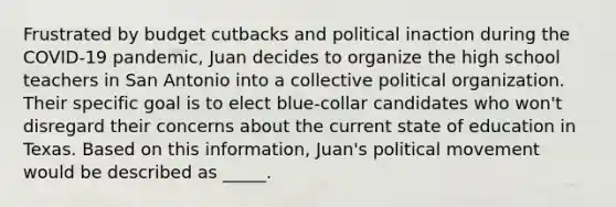 Frustrated by budget cutbacks and political inaction during the COVID-19 pandemic, Juan decides to organize the high school teachers in San Antonio into a collective political organization. Their specific goal is to elect blue-collar candidates who won't disregard their concerns about the current state of education in Texas. Based on this information, Juan's political movement would be described as _____.