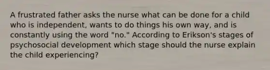 A frustrated father asks the nurse what can be done for a child who is independent, wants to do things his own way, and is constantly using the word "no." According to Erikson's stages of psychosocial development which stage should the nurse explain the child experiencing?