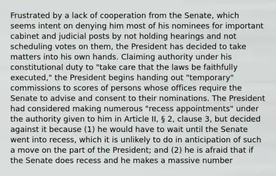 Frustrated by a lack of cooperation from the Senate, which seems intent on denying him most of his nominees for important cabinet and judicial posts by not holding hearings and not scheduling votes on them, the President has decided to take matters into his own hands. Claiming authority under his constitutional duty to "take care that the laws be faithfully executed," the President begins handing out "temporary" commissions to scores of persons whose offices require the Senate to advise and consent to their nominations. The President had considered making numerous "recess appointments" under the authority given to him in Article II, § 2, clause 3, but decided against it because (1) he would have to wait until the Senate went into recess, which it is unlikely to do in anticipation of such a move on the part of the President; and (2) he is afraid that if the Senate does recess and he makes a massive number