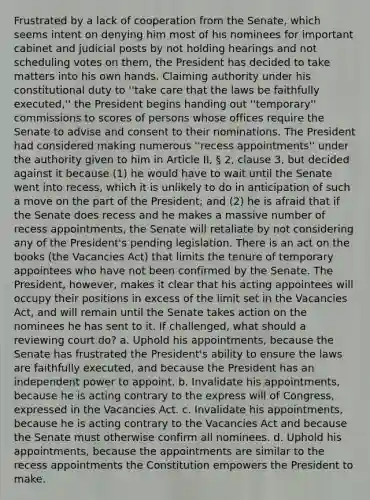 Frustrated by a lack of cooperation from the Senate, which seems intent on denying him most of his nominees for important cabinet and judicial posts by not holding hearings and not scheduling votes on them, the President has decided to take matters into his own hands. Claiming authority under his constitutional duty to ''take care that the laws be faithfully executed,'' the President begins handing out ''temporary'' commissions to scores of persons whose offices require the Senate to advise and consent to their nominations. The President had considered making numerous ''recess appointments'' under the authority given to him in Article II, § 2, clause 3, but decided against it because (1) he would have to wait until the Senate went into recess, which it is unlikely to do in anticipation of such a move on the part of the President; and (2) he is afraid that if the Senate does recess and he makes a massive number of recess appointments, the Senate will retaliate by not considering any of the President's pending legislation. There is an act on the books (the Vacancies Act) that limits the tenure of temporary appointees who have not been confirmed by the Senate. The President, however, makes it clear that his acting appointees will occupy their positions in excess of the limit set in the Vacancies Act, and will remain until the Senate takes action on the nominees he has sent to it. If challenged, what should a reviewing court do? a. Uphold his appointments, because the Senate has frustrated the President's ability to ensure the laws are faithfully executed, and because the President has an independent power to appoint. b. Invalidate his appointments, because he is acting contrary to the express will of Congress, expressed in the Vacancies Act. c. Invalidate his appointments, because he is acting contrary to the Vacancies Act and because the Senate must otherwise confirm all nominees. d. Uphold his appointments, because the appointments are similar to the recess appointments the Constitution empowers the President to make.