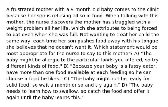 A frustrated mother with a 9-month-old baby comes to the clinic because her son is refusing all solid food. When talking with this mother, the nurse discovers the mother has struggled with a weight problem all her life, which she attributes to being forced to eat even when she was full. Not wanting to treat her child the same way, each time her son pushes food away with his tongue she believes that he doesn't want it. Which statement would be most appropriate for the nurse to say to this mother? A) "The baby might be allergic to the particular foods you offered, so try different kinds of food." B) "Because your baby is a fussy eater, have more than one food available at each feeding so he can choose a food he likes." C) "The baby might not be ready for solid food, so wait a month or so and try again." D) "The baby needs to learn how to swallow, so catch the food and offer it again until the baby learns this."