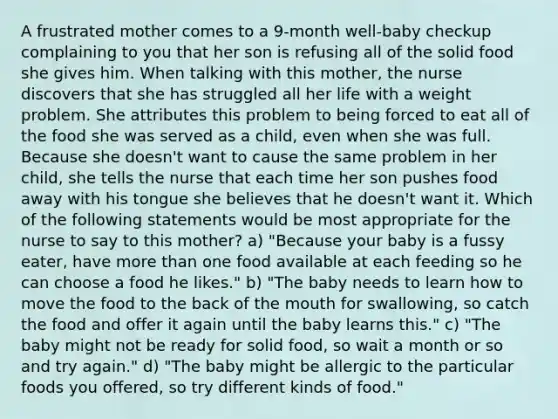 A frustrated mother comes to a 9-month well-baby checkup complaining to you that her son is refusing all of the solid food she gives him. When talking with this mother, the nurse discovers that she has struggled all her life with a weight problem. She attributes this problem to being forced to eat all of the food she was served as a child, even when she was full. Because she doesn't want to cause the same problem in her child, she tells the nurse that each time her son pushes food away with his tongue she believes that he doesn't want it. Which of the following statements would be most appropriate for the nurse to say to this mother? a) "Because your baby is a fussy eater, have more than one food available at each feeding so he can choose a food he likes." b) "The baby needs to learn how to move the food to the back of the mouth for swallowing, so catch the food and offer it again until the baby learns this." c) "The baby might not be ready for solid food, so wait a month or so and try again." d) "The baby might be allergic to the particular foods you offered, so try different kinds of food."