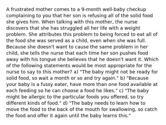 A frustrated mother comes to a 9-month well-baby checkup complaining to you that her son is refusing all of the solid food she gives him. When talking with this mother, the nurse discovers that she has struggled all her life with a weight problem. She attributes this problem to being forced to eat all of the food she was served as a child, even when she was full. Because she doesn't want to cause the same problem in her child, she tells the nurse that each time her son pushes food away with his tongue she believes that he doesn't want it. Which of the following statements would be most appropriate for the nurse to say to this mother? a) "The baby might not be ready for solid food, so wait a month or so and try again." b) "Because your baby is a fussy eater, have more than one food available at each feeding so he can choose a food he likes." c) "The baby might be allergic to the particular foods you offered, so try different kinds of food." d) "The baby needs to learn how to move the food to the back of the mouth for swallowing, so catch the food and offer it again until the baby learns this."