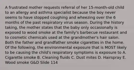 A frustrated mother requests referral of her 15-month-old child to an allergy and asthma specialist because the boy never seems to have stopped coughing and wheezing over the 6 months of the past respiratory virus season. During the history taking, the mother states that the baby only occasionally is exposed to wood smoke at the family's barbecue restaurant and to cosmetic chemicals used at the grandmother's hair salon. Both the father and grandfather smoke cigarettes in the home. Of the following, the environmental exposure that is MOST likely to be causing the child's respiratory symptoms is exposure to A. Cigarette smoke B. Cleaning fluids C. Dust mites D. Hairspray E. Wood smoke G&D Slide 114