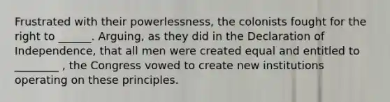 Frustrated with their powerlessness, the colonists fought for the right to ______. Arguing, as they did in the Declaration of Independence, that all men were created equal and entitled to ________ , the Congress vowed to create new institutions operating on these principles.