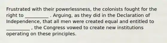 Frustrated with their powerlessness, the colonists fought for the right to __________ . Arguing, as they did in the Declaration of Independence, that all men were created equal and entitled to __________ , the Congress vowed to create new institutions operating on these principles.