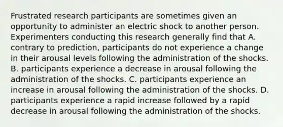 Frustrated research participants are sometimes given an opportunity to administer an electric shock to another person. Experimenters conducting this research generally find that A. contrary to prediction, participants do not experience a change in their arousal levels following the administration of the shocks. B. participants experience a decrease in arousal following the administration of the shocks. C. participants experience an increase in arousal following the administration of the shocks. D. participants experience a rapid increase followed by a rapid decrease in arousal following the administration of the shocks.