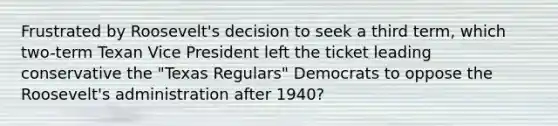 Frustrated by Roosevelt's decision to seek a third term, which two-term Texan Vice President left the ticket leading conservative the "Texas Regulars" Democrats to oppose the Roosevelt's administration after 1940?