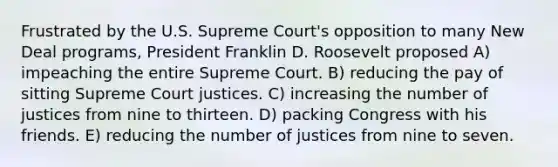 Frustrated by the U.S. Supreme Court's opposition to many New Deal programs, President Franklin D. Roosevelt proposed A) impeaching the entire Supreme Court. B) reducing the pay of sitting Supreme Court justices. C) increasing the number of justices from nine to thirteen. D) packing Congress with his friends. E) reducing the number of justices from nine to seven.