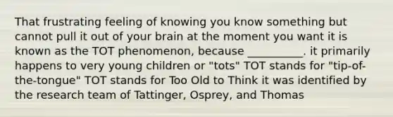 That frustrating feeling of knowing you know something but cannot pull it out of your brain at the moment you want it is known as the TOT phenomenon, because __________. it primarily happens to very young children or "tots" TOT stands for "tip-of-the-tongue" TOT stands for Too Old to Think it was identified by the research team of Tattinger, Osprey, and Thomas