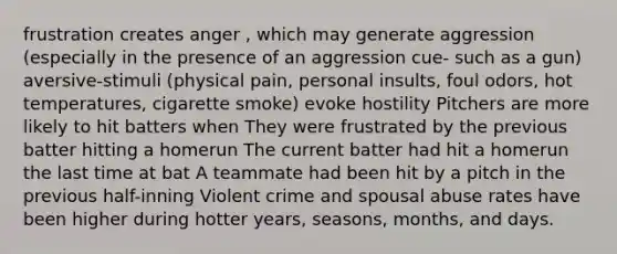 frustration creates anger , which may generate aggression (especially in the presence of an aggression cue- such as a gun) aversive-stimuli (physical pain, personal insults, foul odors, hot temperatures, cigarette smoke) evoke hostility Pitchers are more likely to hit batters when They were frustrated by the previous batter hitting a homerun The current batter had hit a homerun the last time at bat A teammate had been hit by a pitch in the previous half-inning Violent crime and spousal abuse rates have been higher during hotter years, seasons, months, and days.