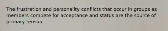 The frustration and personality conflicts that occur in groups as members compete for acceptance and status are the source of primary tension.