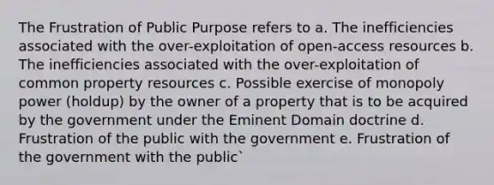 The Frustration of Public Purpose refers to a. The inefficiencies associated with the over-exploitation of open-access resources b. The inefficiencies associated with the over-exploitation of common property resources c. Possible exercise of monopoly power (holdup) by the owner of a property that is to be acquired by the government under the Eminent Domain doctrine d. Frustration of the public with the government e. Frustration of the government with the public`