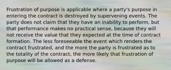 Frustration of purpose is applicable where a party's purpose in entering the contract is destroyed by supervening events. The party does not claim that they have an inability to perform, but that performance makes no practical sense, because they will not receive the value that they expected at the time of contract formation. The less foreseeable the event which renders the contract frustrated, and the more the party is frustrated as to the totality of the contract, the more likely that frustration of purpose will be allowed as a defense.