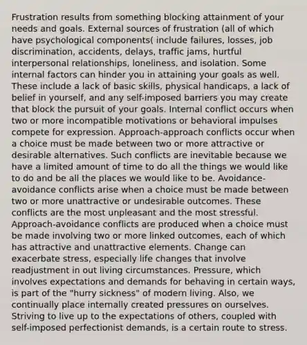 Frustration results from something blocking attainment of your needs and goals. External sources of frustration (all of which have psychological components( include failures, losses, job discrimination, accidents, delays, traffic jams, hurtful interpersonal relationships, loneliness, and isolation. Some internal factors can hinder you in attaining your goals as well. These include a lack of basic skills, physical handicaps, a lack of belief in yourself, and any self-imposed barriers you may create that block the pursuit of your goals. Internal conflict occurs when two or more incompatible motivations or behavioral impulses compete for expression. Approach-approach conflicts occur when a choice must be made between two or more attractive or desirable alternatives. Such conflicts are inevitable because we have a limited amount of time to do all the things we would like to do and be all the places we would like to be. Avoidance-avoidance conflicts arise when a choice must be made between two or more unattractive or undesirable outcomes. These conflicts are the most unpleasant and the most stressful. Approach-avoidance conflicts are produced when a choice must be made involving two or more linked outcomes, each of which has attractive and unattractive elements. Change can exacerbate stress, especially life changes that involve readjustment in out living circumstances. Pressure, which involves expectations and demands for behaving in certain ways, is part of the "hurry sickness" of modern living. Also, we continually place internally created pressures on ourselves. Striving to live up to the expectations of others, coupled with self-imposed perfectionist demands, is a certain route to stress.