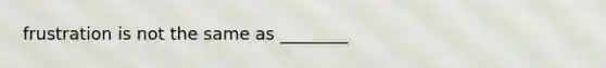 frustration is not the same as ________